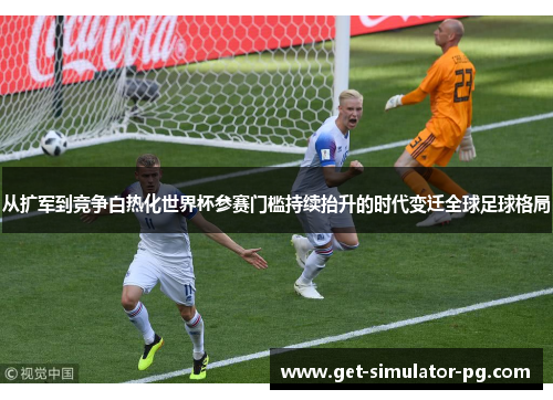 从扩军到竞争白热化世界杯参赛门槛持续抬升的时代变迁全球足球格局