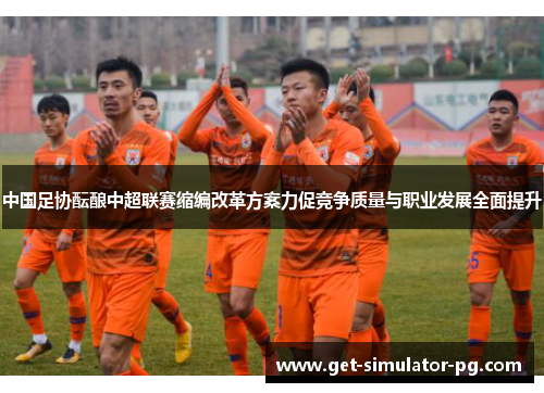 中国足协酝酿中超联赛缩编改革方案力促竞争质量与职业发展全面提升