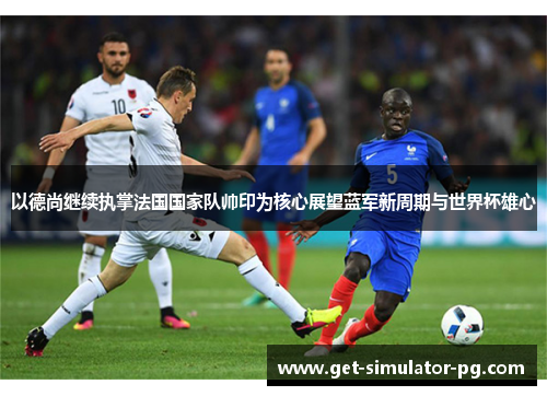 以德尚继续执掌法国国家队帅印为核心展望蓝军新周期与世界杯雄心
