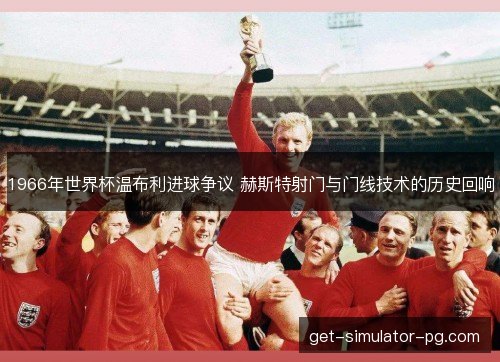 1966年世界杯温布利进球争议 赫斯特射门与门线技术的历史回响
