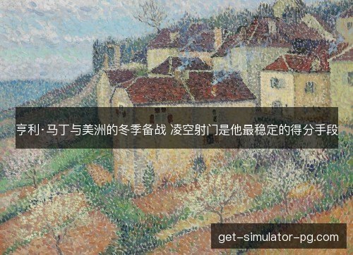 亨利·马丁与美洲的冬季备战 凌空射门是他最稳定的得分手段
